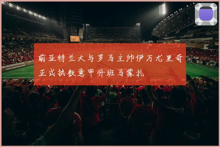 前亚特兰大与罗马主帅伊万尤里奇正式执教意甲升班马蒙扎
