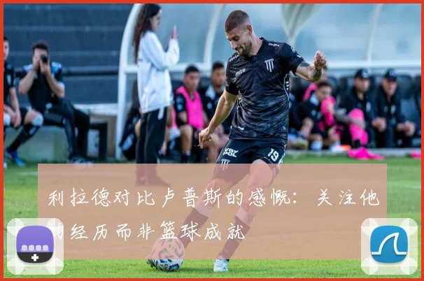 利拉德对比卢普斯的感慨：关注他的经历而非篮球成就
