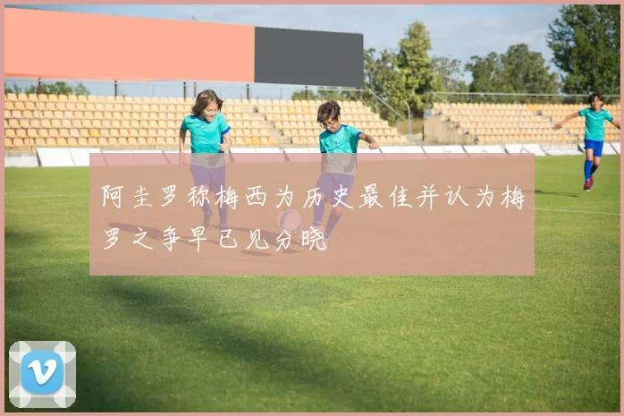 阿圭罗称梅西为历史最佳并认为梅罗之争早已见分晓