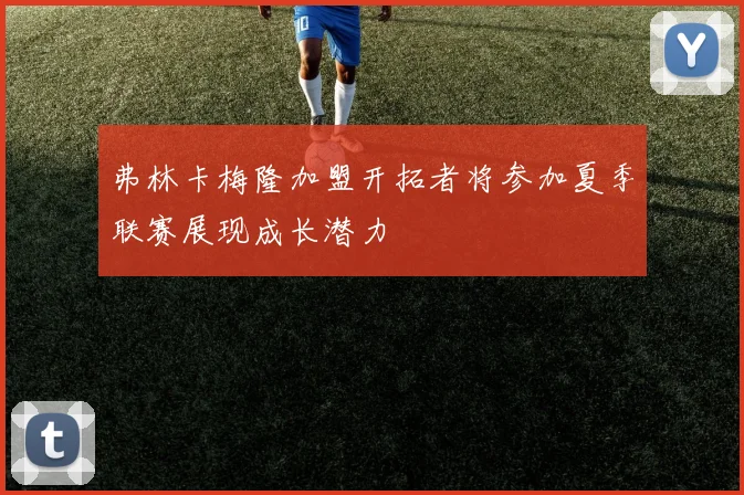弗林卡梅隆加盟开拓者将参加夏季联赛展现成长潜力