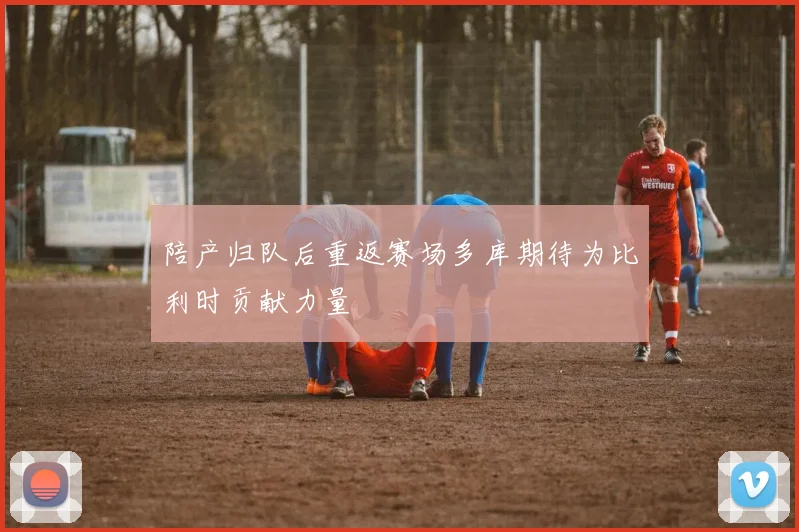 陪产归队后重返赛场多库期待为比利时贡献力量
