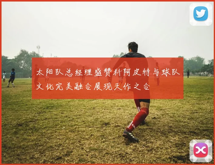 太阳队总经理盛赞科阿皮特与球队文化完美融合展现天作之合