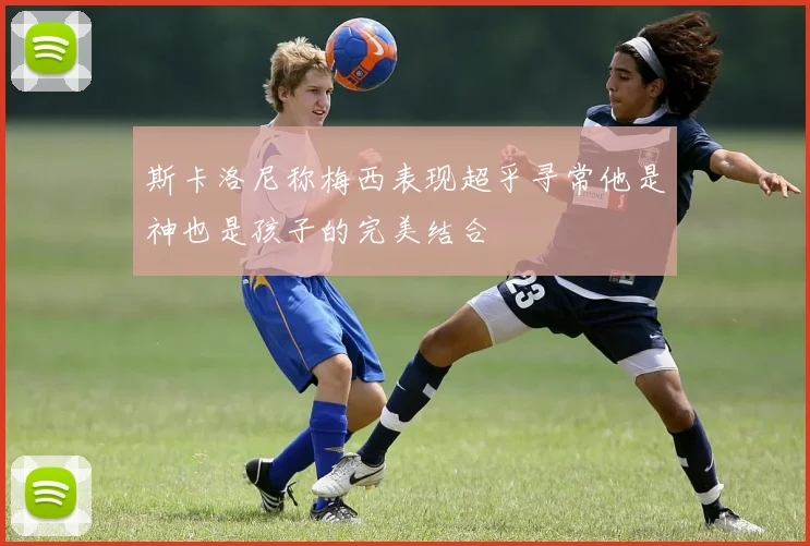 斯卡洛尼称梅西表现超乎寻常他是神也是孩子的完美结合