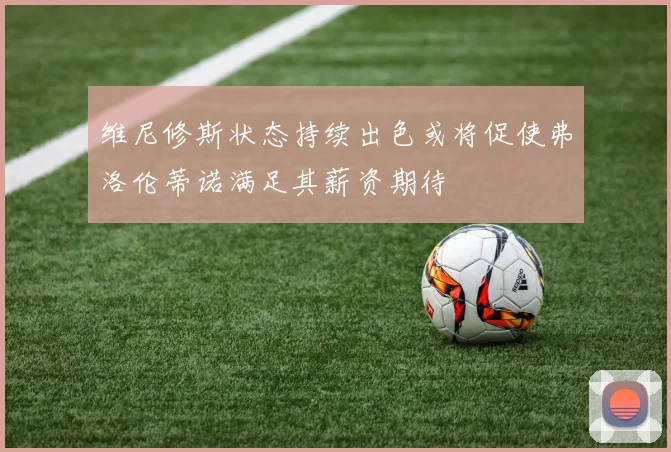 维尼修斯状态持续出色或将促使弗洛伦蒂诺满足其薪资期待