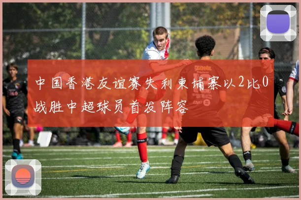 中国香港友谊赛失利柬埔寨以2比0战胜中超球员首发阵容