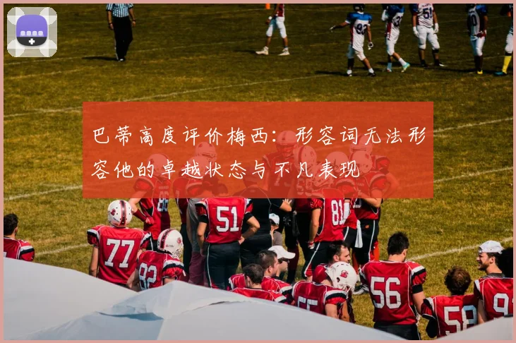 巴蒂高度评价梅西：形容词无法形容他的卓越状态与不凡表现
