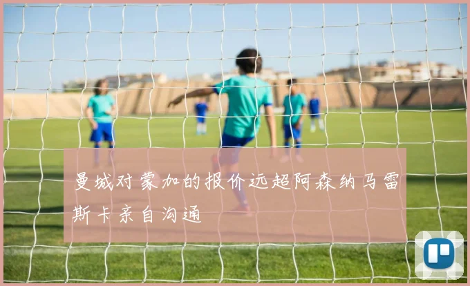 曼城对蒙加的报价远超阿森纳马雷斯卡亲自沟通