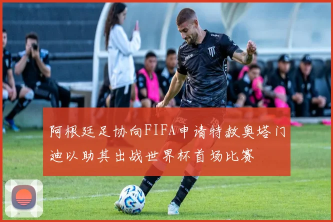 阿根廷足协向FIFA申请特赦奥塔门迪以助其出战世界杯首场比赛
