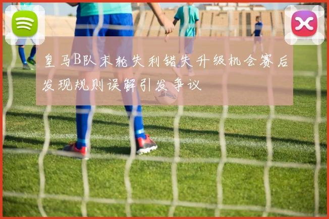 皇马B队末轮失利错失升级机会赛后发现规则误解引发争议