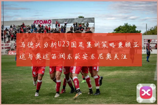 马德兴分析U23国足集训策略兼顾亚运与奥运苗润东获安东尼奥关注