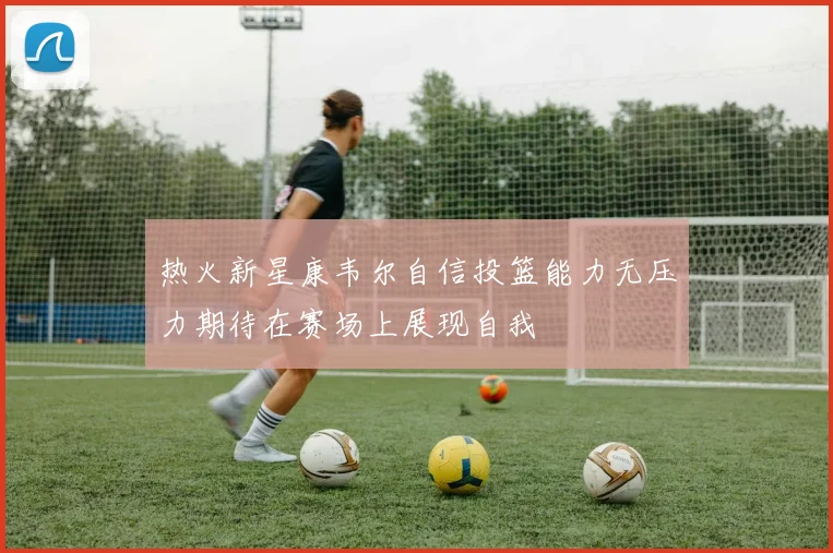 热火新星康韦尔自信投篮能力无压力期待在赛场上展现自我