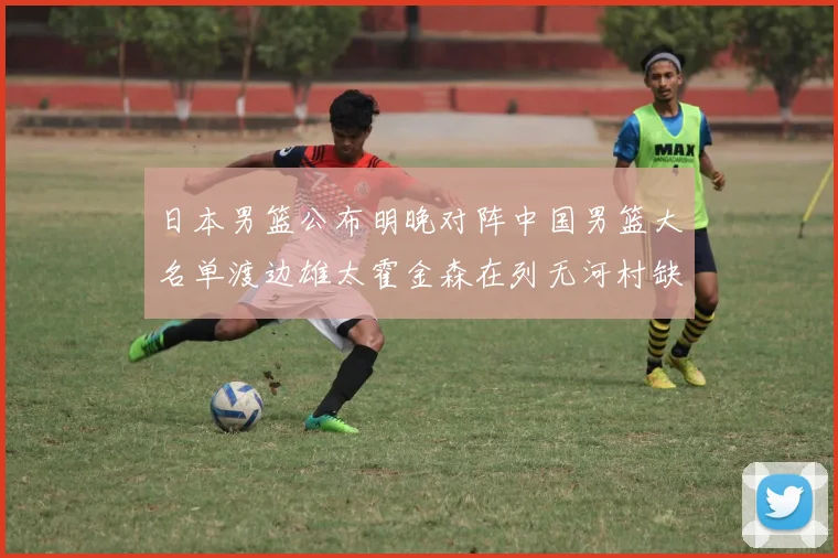 日本男篮公布明晚对阵中国男篮大名单渡边雄太霍金森在列无河村缺席