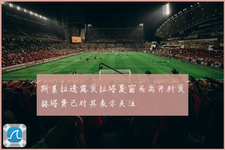 斯基拉透露莫拉塔夏窗或离开科莫赫塔费已对其表示关注