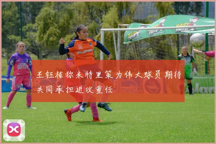 王钰栋称米特里策为伟大球员期待共同承担进攻重任