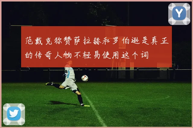 范戴克称赞萨拉赫和罗伯逊是真正的传奇人物不轻易使用这个词
