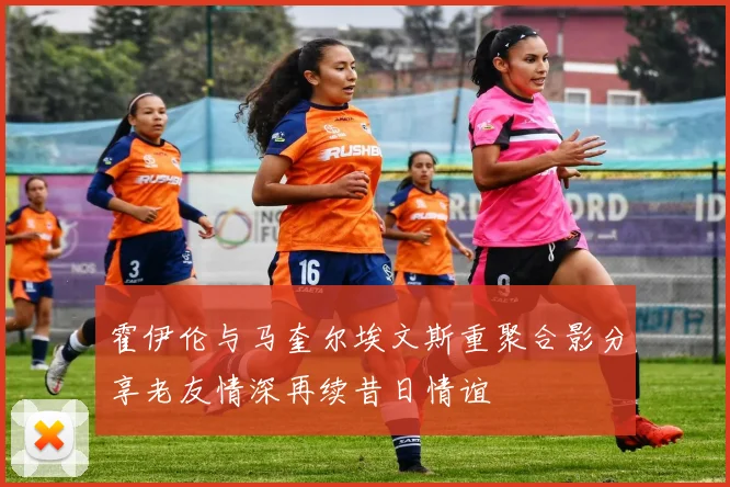 霍伊伦与马奎尔埃文斯重聚合影分享老友情深再续昔日情谊