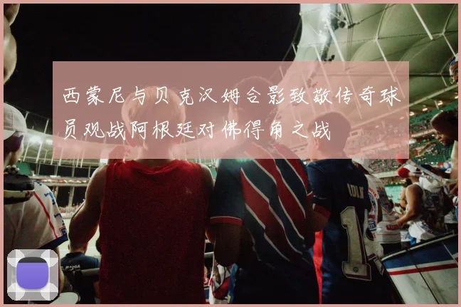 西蒙尼与贝克汉姆合影致敬传奇球员观战阿根廷对佛得角之战