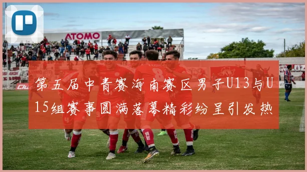 第五届中青赛海南赛区男子U13与U15组赛事圆满落幕精彩纷呈引发热烈反响