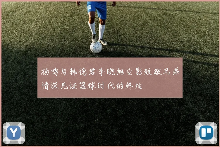 杨鸣与韩德君李晓旭合影致敬兄弟情深见证篮球时代的终结