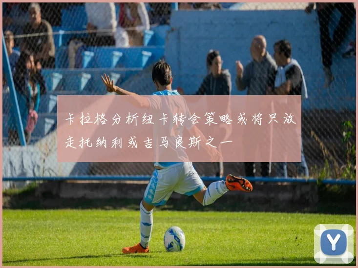 卡拉格分析纽卡转会策略或将只放走托纳利或吉马良斯之一