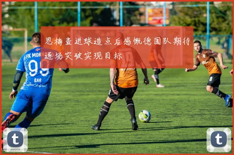 恩梅查进球造点后感慨德国队期待逐场突破实现目标