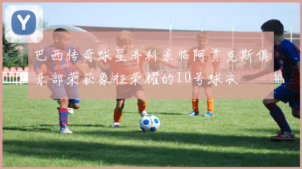 巴西传奇球星济科亲临阿贾克斯俱乐部荣获象征荣耀的10号球衣