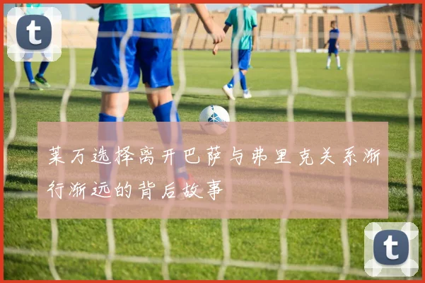 莱万选择离开巴萨与弗里克关系渐行渐远的背后故事